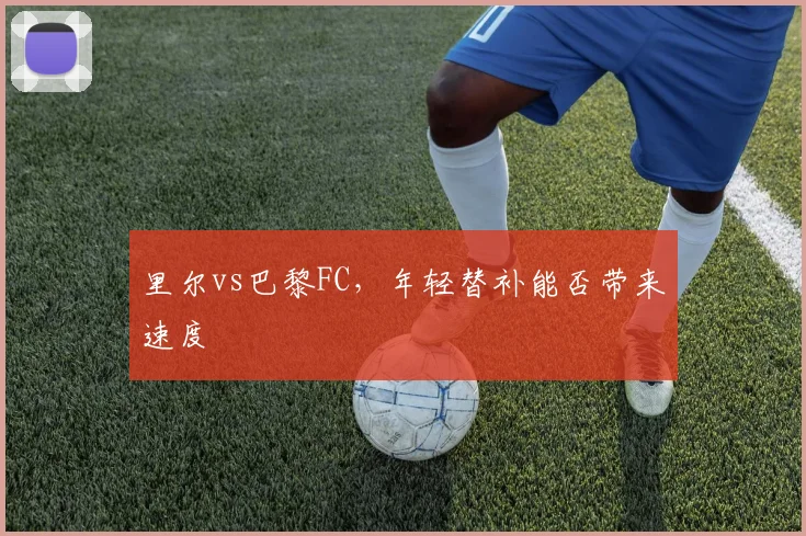 里尔vs巴黎FC，年轻替补能否带来速度