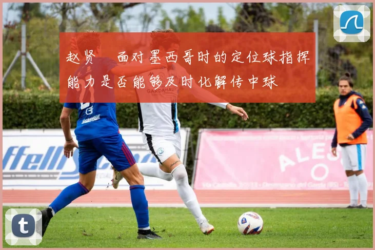 赵贤祐面对墨西哥时的定位球指挥能力是否能够及时化解传中球