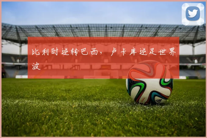 比利时逆转巴西，卢卡库逆足世界波