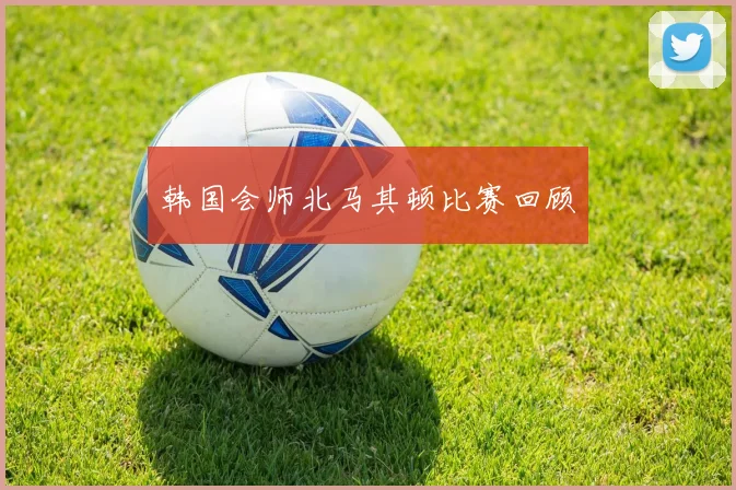 韩国会师北马其顿比赛回顾