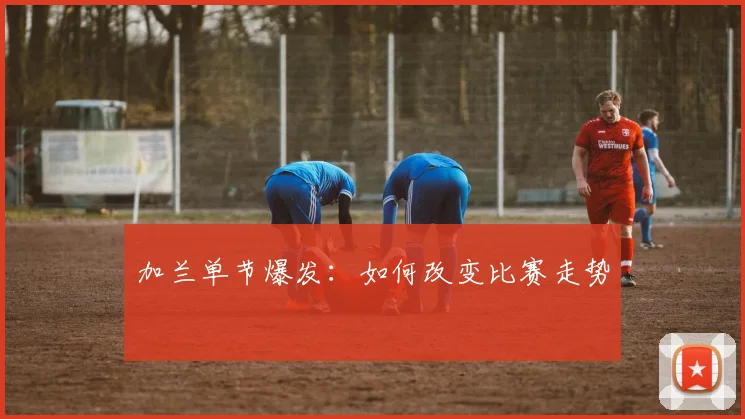加兰单节爆发：如何改变比赛走势