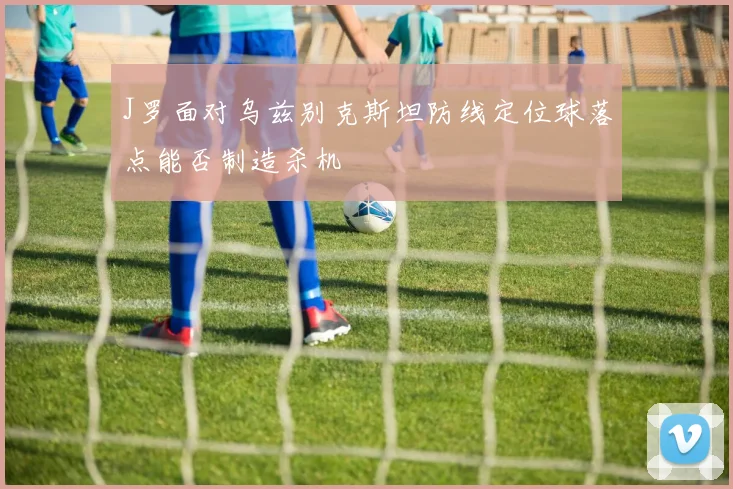 J罗面对乌兹别克斯坦防线定位球落点能否制造杀机