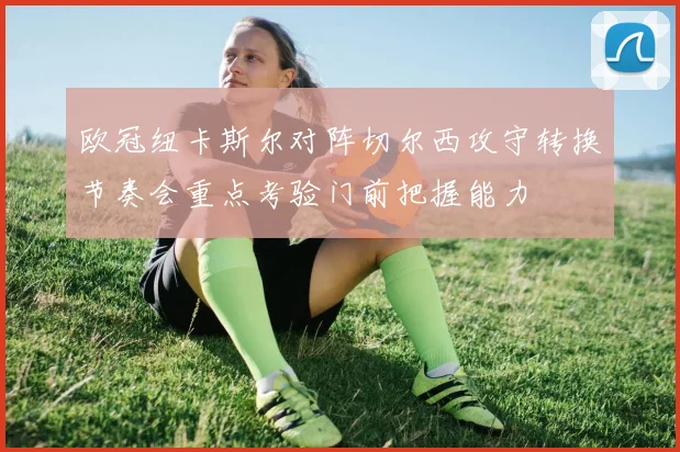 欧冠纽卡斯尔对阵切尔西攻守转换节奏会重点考验门前把握能力