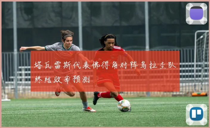 塔瓦雷斯代表佛得角对阵乌拉圭队终结效率预测