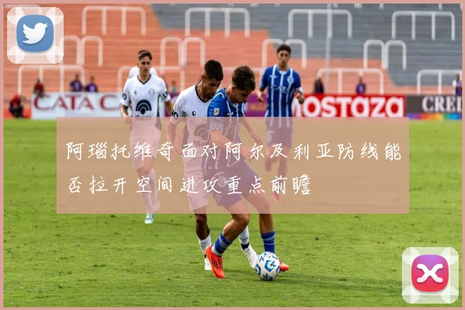 阿瑙托维奇面对阿尔及利亚防线能否拉开空间进攻重点前瞻