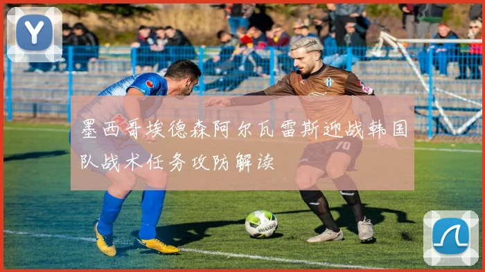 墨西哥埃德森阿尔瓦雷斯迎战韩国队战术任务攻防解读
