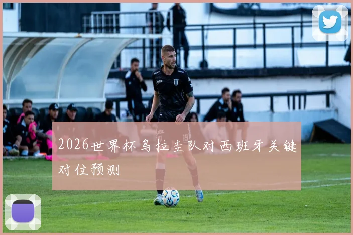 2026世界杯乌拉圭队对西班牙关键对位预测