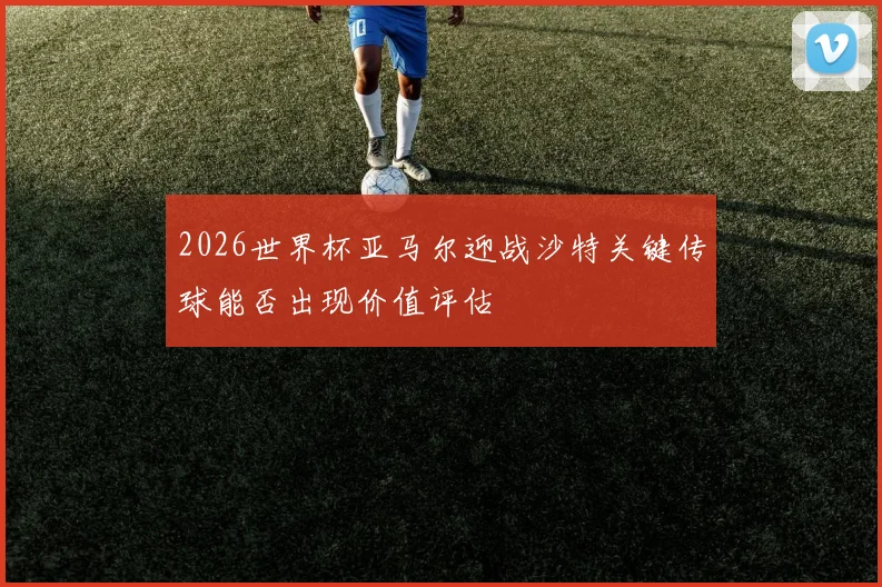 2026世界杯亚马尔迎战沙特关键传球能否出现价值评估
