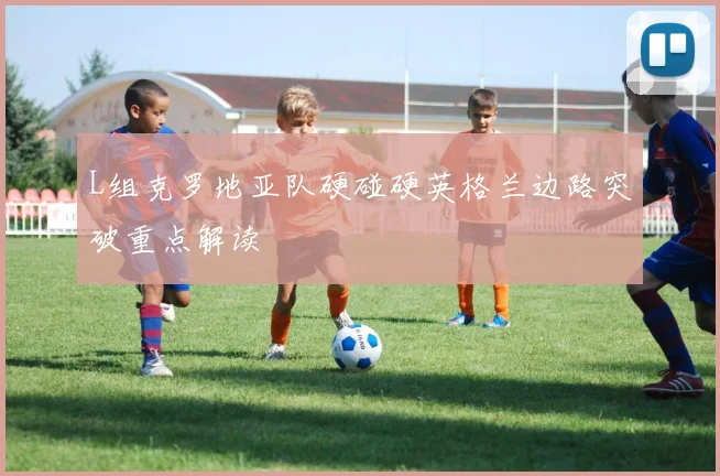 L组克罗地亚队硬碰硬英格兰边路突破重点解读