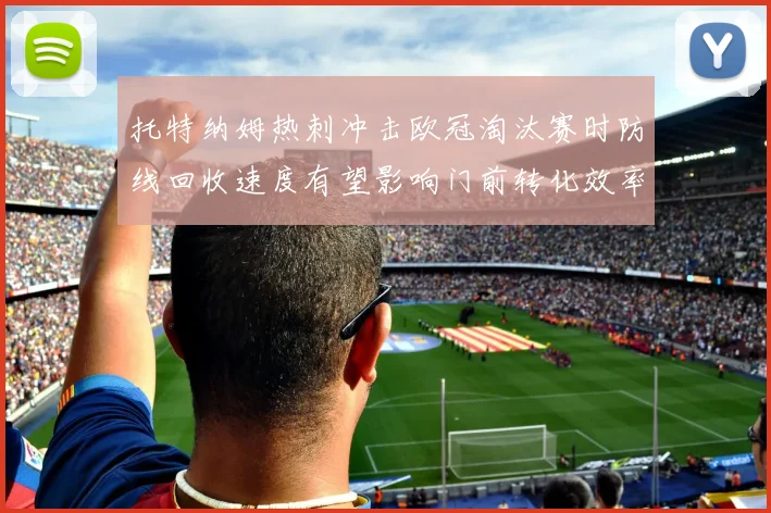 托特纳姆热刺冲击欧冠淘汰赛时防线回收速度有望影响门前转化效率