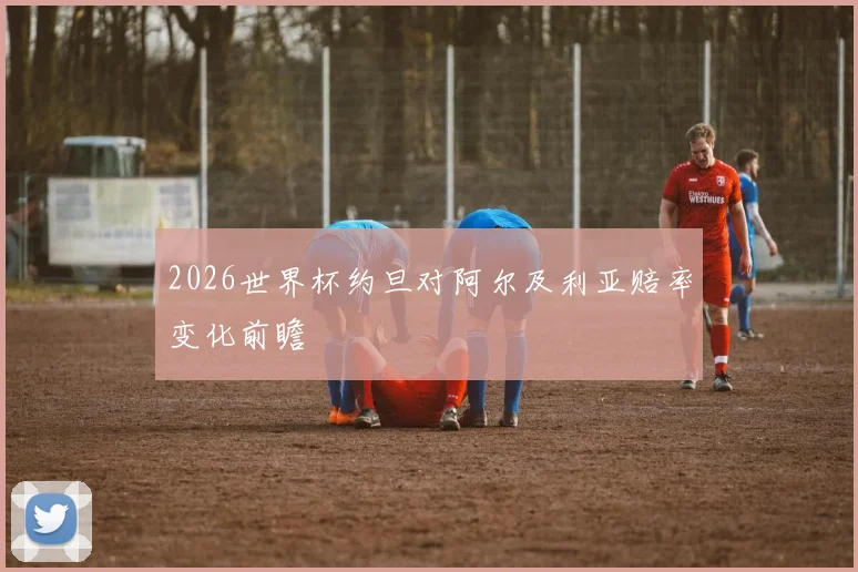 2026世界杯约旦对阿尔及利亚赔率变化前瞻