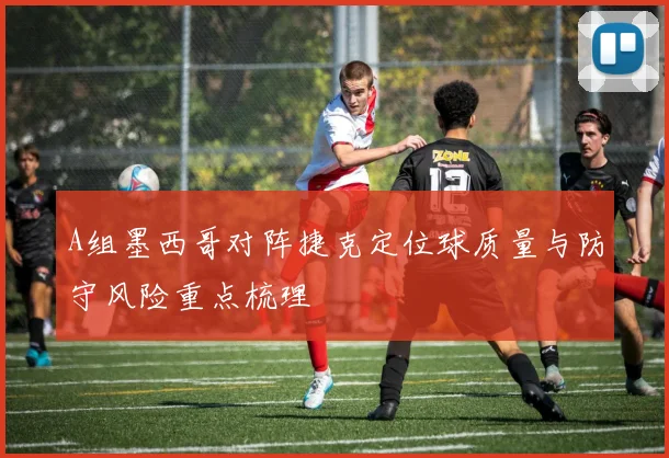 A组墨西哥对阵捷克定位球质量与防守风险重点梳理