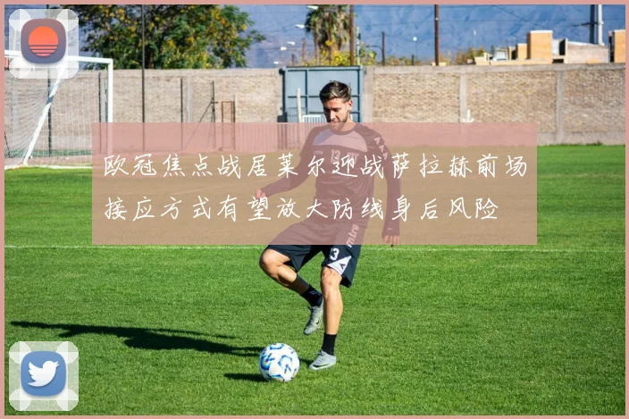欧冠焦点战居莱尔迎战萨拉赫前场接应方式有望放大防线身后风险