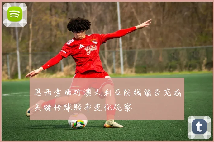 恩西索面对澳大利亚防线能否完成关键传球赔率变化观察
