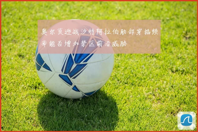 奥尔莫迎战沙特阿拉伯肋部穿插频率能否增加禁区前沿威胁