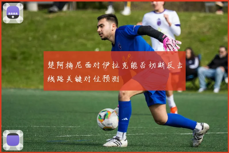 楚阿梅尼面对伊拉克能否切断反击线路关键对位预测
