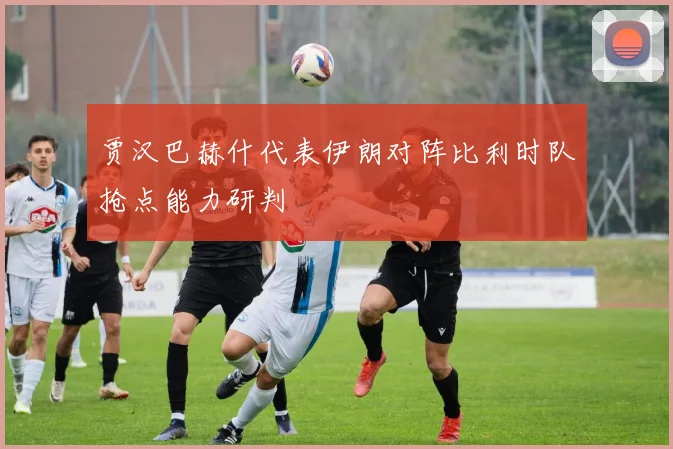 贾汉巴赫什代表伊朗对阵比利时队抢点能力研判