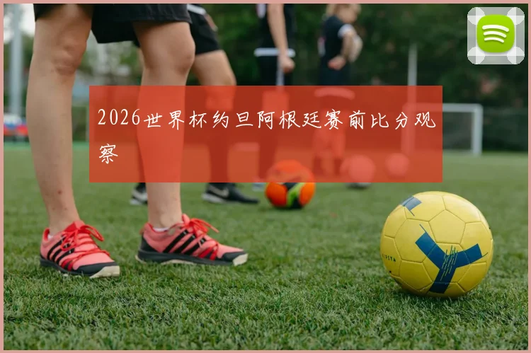 2026世界杯约旦阿根廷赛前比分观察