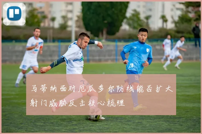 马蒂纳面对厄瓜多尔防线能否扩大射门威胁反击核心梳理