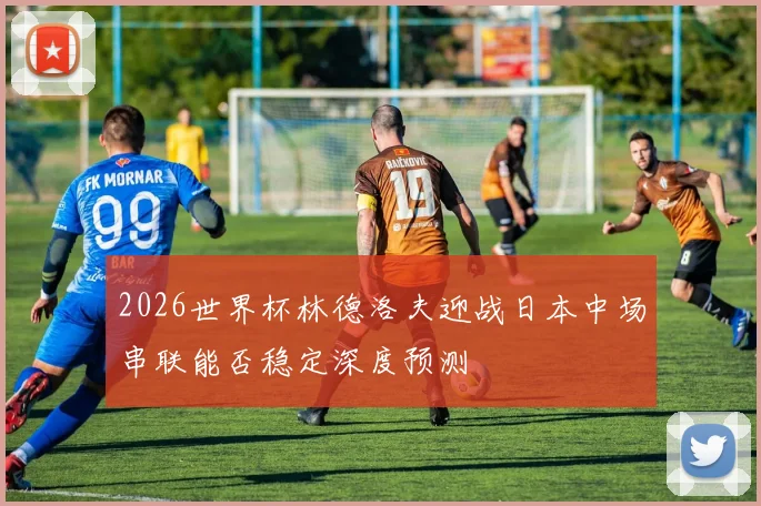2026世界杯林德洛夫迎战日本中场串联能否稳定深度预测